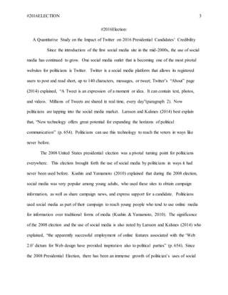 #2016ELECTION 3
#2016Election:
A Quantitative Study on the Impact of Twitter on 2016 Presidential Candidates’ Credibility
Since the introduction of the first social media site in the mid-2000s, the use of social
media has continued to grow. One social media outlet that is becoming one of the most pivotal
websites for politicians is Twitter. Twitter is a social media platform that allows its registered
users to post and read short, up to 140 characters, messages, or tweet; Twitter’s “About” page
(2014) explained, “A Tweet is an expression of a moment or idea. It can contain text, photos,
and videos. Millions of Tweets are shared in real time, every day”(paragraph 2). Now
politicians are tapping into the social media market. Larsson and Kalsnes (2014) best explain
that, “New technology offers great potential for expanding the horizons of political
communication” (p. 654). Politicians can use this technology to reach the voters in ways like
never before.
The 2008 United States presidential election was a pivotal turning point for politicians
everywhere. This election brought forth the use of social media by politicians in ways it had
never been used before. Kushin and Yamamoto (2010) explained that during the 2008 election,
social media was very popular among young adults, who used these sites to obtain campaign
information, as well as share campaign news, and express support for a candidate. Politicians
used social media as part of their campaign to reach young people who tend to use online media
for information over traditional forms of media (Kushin & Yamamoto, 2010). The significance
of the 2008 election and the use of social media is also noted by Larsson and Kalsnes (2014) who
explained, “the apparently successful employment of online features associated with the ‘Web
2.0’ dictum for Web design have provided inspiration also to political parties” (p. 654). Since
the 2008 Presidential Election, there has been an immense growth of politician’s uses of social
 