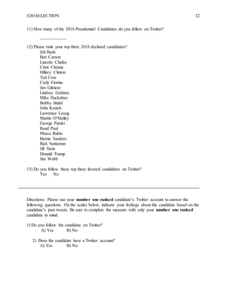 #2016ELECTION 32
11) How many of the 2016 Presidential Candidates do you follow on Twitter?
____________
12) Please rank your top three 2016 declared candidates?
Jeb Bush
Ben Carson
Lincoln Chafee
Chris Christie
Hillary Clinton
Ted Cruz
Carly Fiorina
Jim Gilmore
Lindsey Graham
Mike Huckabee
Bobby Jindal
John Kasich
Lawrence Lessig
Martin O'Malley
George Pataki
Rand Paul
Marco Rubio
Bernie Sanders
Rick Santorum
Jill Stein
Donald Trump
Jim Webb
13) Do you follow these top three favored candidates on Twitter?
Yes No
Directions: Please use your number one ranked candidate’s Twitter account to answer the
following questions. On the scales below, indicate your feelings about the candidate based on the
candidate’s past tweets. Be sure to complete the measure with only your number one ranked
candidate in mind.
1) Do you follow the candidate on Twitter?
A) Yes B) No
2) Does the candidate have a Twitter account?
A) Yes B) No
 