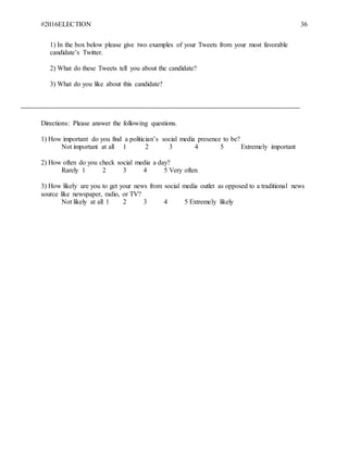 #2016ELECTION 36
1) In the box below please give two examples of your Tweets from your most favorable
candidate’s Twitter.
2) What do these Tweets tell you about the candidate?
3) What do you like about this candidate?
Directions: Please answer the following questions.
1) How important do you find a politician’s social media presence to be?
Not important at all 1 2 3 4 5 Extremely important
2) How often do you check social media a day?
Rarely 1 2 3 4 5 Very often
3) How likely are you to get your news from social media outlet as opposed to a traditional news
source like newspaper, radio, or TV?
Not likely at all 1 2 3 4 5 Extremely likely
 