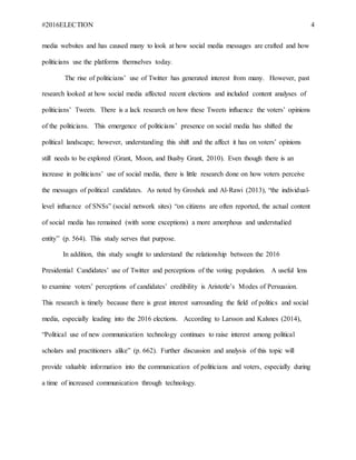 #2016ELECTION 4
media websites and has caused many to look at how social media messages are crafted and how
politicians use the platforms themselves today.
The rise of politicians’ use of Twitter has generated interest from many. However, past
research looked at how social media affected recent elections and included content analyses of
politicians’ Tweets. There is a lack research on how these Tweets influence the voters’ opinions
of the politicians. This emergence of politicians’ presence on social media has shifted the
political landscape; however, understanding this shift and the affect it has on voters’ opinions
still needs to be explored (Grant, Moon, and Busby Grant, 2010). Even though there is an
increase in politicians’ use of social media, there is little research done on how voters perceive
the messages of political candidates. As noted by Groshek and Al-Rawi (2013), “the individual-
level influence of SNSs” (social network sites) “on citizens are often reported, the actual content
of social media has remained (with some exceptions) a more amorphous and understudied
entity” (p. 564). This study serves that purpose.
In addition, this study sought to understand the relationship between the 2016
Presidential Candidates’ use of Twitter and perceptions of the voting population. A useful lens
to examine voters’ perceptions of candidates’ credibility is Aristotle’s Modes of Persuasion.
This research is timely because there is great interest surrounding the field of politics and social
media, especially leading into the 2016 elections. According to Larsson and Kalsnes (2014),
“Political use of new communication technology continues to raise interest among political
scholars and practitioners alike” (p. 662). Further discussion and analysis of this topic will
provide valuable information into the communication of politicians and voters, especially during
a time of increased communication through technology.
 
