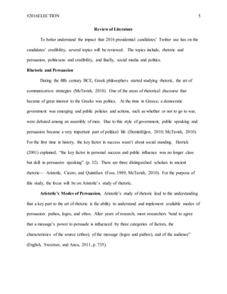 #2016ELECTION 5
Review of Literature
To better understand the impact that 2016 presidential candidates’ Twitter use has on the
candidates’ credibility, several topics will be reviewed. The topics include, rhetoric and
persuasion, politicians and credibility, and finally, social media and politics.
Rhetoric and Persuasion
During the fifth century BCE, Greek philosophers started studying rhetoric, the art of
communication strategies (McTavish, 2010). One of the areas of rhetorical discourse that
became of great interest to the Greeks was politics. At the time in Greece, a democratic
government was emerging and public policies and actions, such as whether or not to go to war,
were debated among an assembly of men. Due to this style of government, public speaking and
persuasion became a very important part of political life (Demirdöğen, 2010; McTavish, 2010).
For the first time in history, the key factor in success wasn’t about social standing. Herrick
(2001) explained, “the key factor in personal success and public influence was no longer class
but skill in persuasive speaking” (p. 32). There are three distinguished scholars in ancient
rhetoric— Aristotle, Cicero, and Quintilian (Foss, 1989; McTavish, 2010). For the purpose of
this study, the focus will be on Aristotle’s study of rhetoric.
Aristotle’s Modes of Persuasion. Aristotle’s study of rhetoric lead to the understanding
that a key part to the art of rhetoric is the ability to understand and implement available modes of
persuasion: pathos, logos, and ethos. After years of research, most researchers “tend to agree
that a message’s power to persuade is influenced by three categories of factors, the
characteristics of the source (ethos), of the message (logos and pathos), and of the audience”
(English, Sweetser, and Ancu, 2011, p. 735).
 
