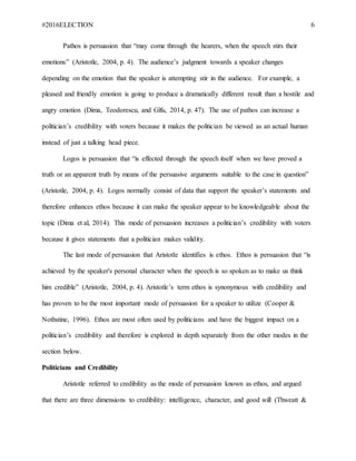 #2016ELECTION 6
Pathos is persuasion that “may come through the hearers, when the speech stirs their
emotions” (Aristotle, 2004, p. 4). The audience’s judgment towards a speaker changes
depending on the emotion that the speaker is attempting stir in the audience. For example, a
pleased and friendly emotion is going to produce a dramatically different result than a hostile and
angry emotion (Dima, Teodorescu, and Gîfu, 2014, p. 47). The use of pathos can increase a
politician’s credibility with voters because it makes the politician be viewed as an actual human
instead of just a talking head piece.
Logos is persuasion that “is effected through the speech itself when we have proved a
truth or an apparent truth by means of the persuasive arguments suitable to the case in question”
(Aristotle, 2004, p. 4). Logos normally consist of data that support the speaker’s statements and
therefore enhances ethos because it can make the speaker appear to be knowledgeable about the
topic (Dima et al, 2014). This mode of persuasion increases a politician’s credibility with voters
because it gives statements that a politician makes validity.
The last mode of persuasion that Aristotle identifies is ethos. Ethos is persuasion that “is
achieved by the speaker's personal character when the speech is so spoken as to make us think
him credible” (Aristotle, 2004, p. 4). Aristotle’s term ethos is synonymous with credibility and
has proven to be the most important mode of persuasion for a speaker to utilize (Cooper &
Nothstine, 1996). Ethos are most often used by politicians and have the biggest impact on a
politician’s credibility and therefore is explored in depth separately from the other modes in the
section below.
Politicians and Credibility
Aristotle referred to credibility as the mode of persuasion known as ethos, and argued
that there are three dimensions to credibility: intelligence, character, and good will (Thweatt &
 
