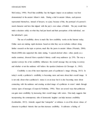 #2016ELECTION 7
McCroskey, 1998). Proof that credibility has the biggest impact on an audience was best
demonstrated in the ancient Athens’s trials. During a trial in ancient Athens, each person
represented themselves, instead of lawyers, to a jury; because of this, the portrayal of a person’s
moral character and how that aligned with the jury’s own values of beliefs. The jury would then
make a decision solely on what they had just heard and their perceptions of the individual, not
the individual’s past.
The use of credibility above is much like how credibility works on the Internet today.
Online users are making rapid decisions based on what they see on websites without doing
further research on the topic or person, much like the jurors in ancient Athens (Warnick, 2004).
Marsh (2006) also supported this claim stating, “a speech-derived ethos—ethos purely as a
media construct, divorced from a speaker’s history could sway audiences (p. 339). The way a
speaker conveys his or her credibility influences the overall message they are trying to convey
and whether or not the audience will believe the speaker (Andersen & Clevenger Jr., 1963).
Credibility is one of the most important parts of a politician’s image (Hwang, 2013). In
today’s world, a politician’s credibility is becoming more and more about their overall image. It
is not only about what a politician’s stance is on an issue but it is also becoming more about
connecting with the audience and creating an ideal image of a politician in voters’ minds through
various types of messages (Cooper & Nothstine, 1996). There are several ways that politicians
can gain more credibility by increasing their overall image with voters. One study suggests that
incorporating the contemporary etho of democratic laughter can help increase credibility
(Lombardini, 2013). Aristotle argued that “eutrapelia” or wittiness is on of the eleven virtues of
character in political rhetoric that can then increase credibility. It cultivates a feeling of
 