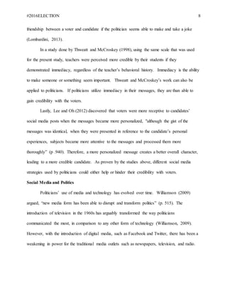 #2016ELECTION 8
friendship between a voter and candidate if the politician seems able to make and take a joke
(Lombardini, 2013).
In a study done by Thweatt and McCroskey (1998), using the same scale that was used
for the present study, teachers were perceived more credible by their students if they
demonstrated immediacy, regardless of the teacher’s behavioral history. Immediacy is the ability
to make someone or something seem important. Thweatt and McCroskey’s work can also be
applied to politicians. If politicians utilize immediacy in their messages, they are than able to
gain credibility with the voters.
Lastly, Lee and Oh (2012) discovered that voters were more receptive to candidates’
social media posts when the messages became more personalized, "although the gist of the
messages was identical, when they were presented in reference to the candidate’s personal
experiences, subjects became more attentive to the messages and processed them more
thoroughly” (p .940). Therefore, a more personalized message creates a better overall character,
leading to a more credible candidate. As proven by the studies above, different social media
strategies used by politicians could either help or hinder their credibility with voters.
Social Media and Politics
Politicians’ use of media and technology has evolved over time. Williamson (2009)
argued, “new media form has been able to disrupt and transform politics” (p. 515). The
introduction of television in the 1960s has arguably transformed the way politicians
communicated the most, in comparison to any other form of technology (Williamson, 2009).
However, with the introduction of digital media, such as Facebook and Twitter, there has been a
weakening in power for the traditional media outlets such as newspapers, television, and radio.
 