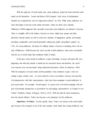 #2016ELECTION 9
With the rapid rise of social media sites, many politicians joined the trend and tried social
media out for themselves. Lassen and Brown (2011) argued, “such waves of technological
adoption are comparatively rare in Congressional history” (p. 419). While many politicians are
more than happy to join the social media movement, others are much more reluctant.
Williamson (2009) suggested that a possible reason that some politicians are reluctant is because
“there is a tangible shift in the balance of power as voters, single-issue groups and other
interested external parties are able to create new channels of engagement quickly and cheaply,
providing considerable reach and demonstrably influencing public and political opinion” (p.
514). For some politicians, the threat of a shifting balance of power is something that is all too
risky (Williamson, 2009) because the voters are able to hold politicians much more accountable
with the use of social media than traditional kinds of media.
In the past, voters looked to politicians to gain knowledge on issues and topics that were
happening and what they should or should not be concerned about, and therefore, the voters’
own concerns were not necessarily being addressed (Garramore, Harris, & Anderson, 1986).
With the emergence of social media and the popularity it has continued to gain, voters are
starting to gain a louder voice. As voters push for a more even balance of power and open line
of communication with their representatives, there have been campaigns to push politicians to
join social media. For example, TweetCongress “is a grass-roots web-based campaign with the
goal of promoting transparency in government by encouraging representatives in Congress to use
Twitter” (Golbeck, Grimes, & Rogers, 2010, p. 1613). With the push for more transparency
from the elected officials, Twitter has become a very important tool for politicians.
Importance of Twitter. For this specific study, Twitter was chosen as the social media
type because it has emerged as one of the more popular social media sites among politicians and
 