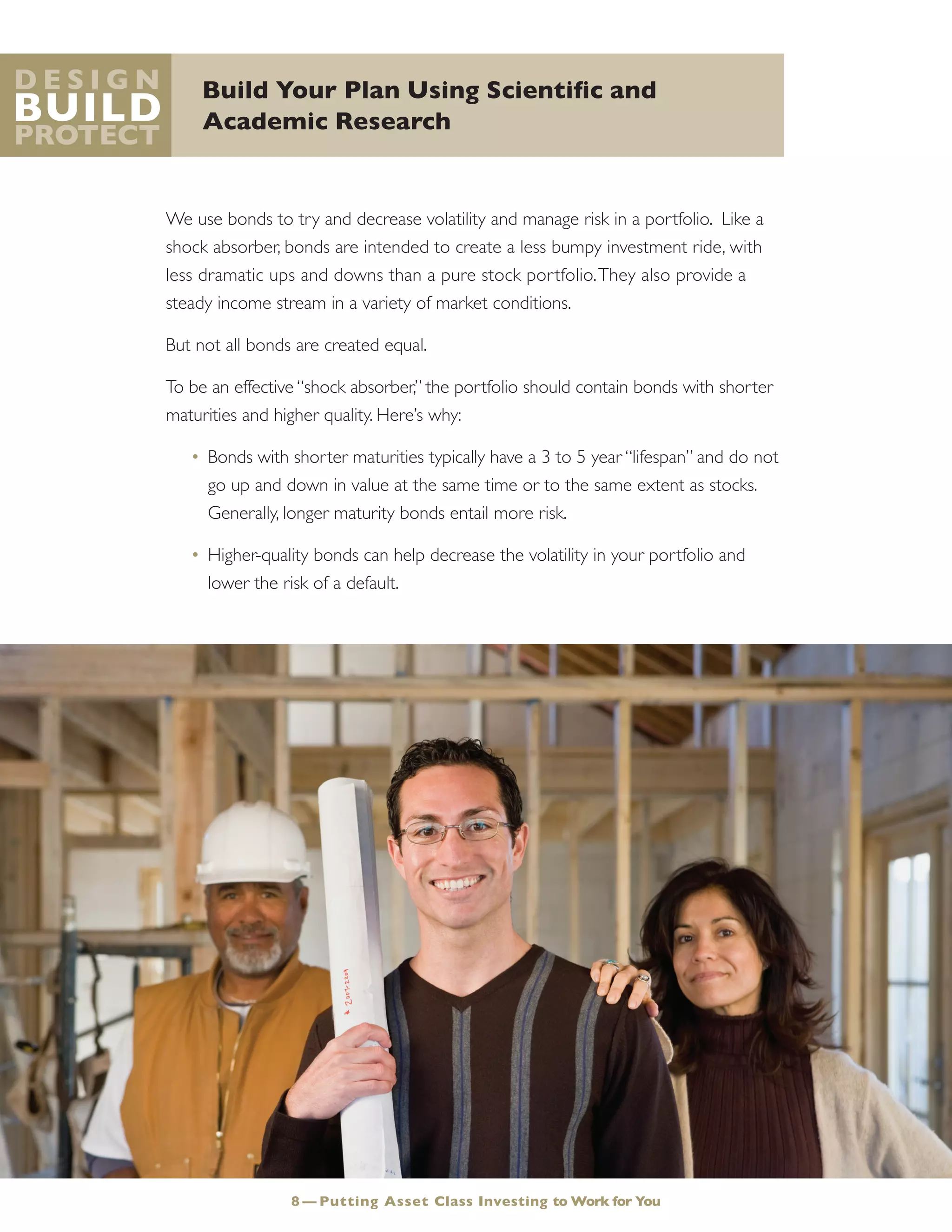 Build Your Plan Using Scientific and
Academic Research
D e s i g n
Build
Protect
We use bonds to try and decrease volatility and manage risk in a portfolio. Like a
shock absorber, bonds are intended to create a less bumpy investment ride, with
less dramatic ups and downs than a pure stock portfolio.They also provide a
steady income stream in a variety of market conditions.
But not all bonds are created equal.
To be an effective “shock absorber,” the portfolio should contain bonds with shorter
maturities and higher quality. Here’s why:
•	Bonds with shorter maturities typically have a 3 to 5 year “lifespan” and do not
go up and down in value at the same time or to the same extent as stocks.
Generally, longer maturity bonds entail more risk.
•	Higher-quality bonds can help decrease the volatility in your portfolio and
lower the risk of a default.
8 — Putting Asset Class Investing to Work for You
 