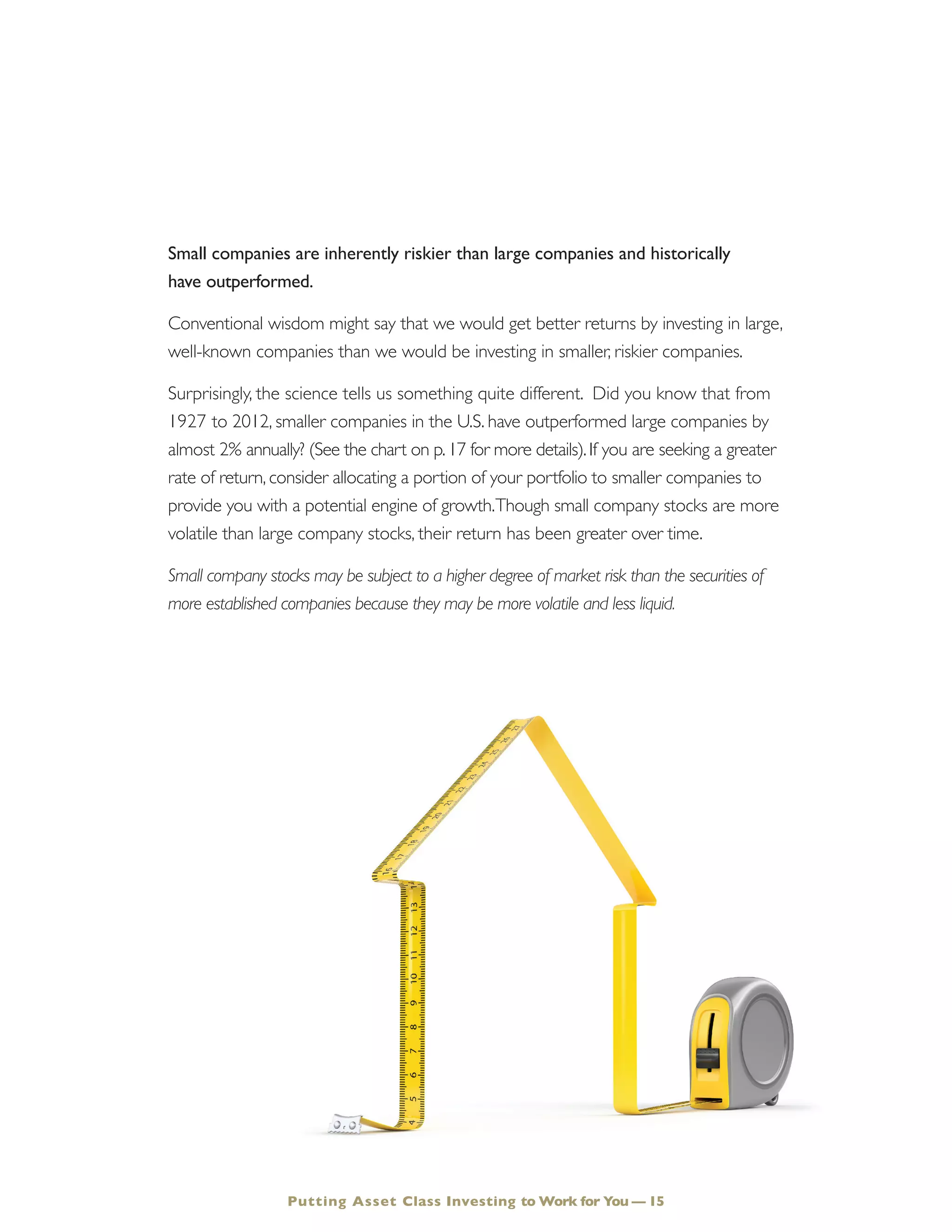 Small companies are inherently riskier than large companies and historically
have outperformed.
Conventional wisdom might say that we would get better returns by investing in large,
well-known companies than we would be investing in smaller, riskier companies.
Surprisingly, the science tells us something quite different. Did you know that from
1927 to 2012, smaller companies in the U.S. have outperformed large companies by
almost 2% annually? (See the chart on p.17 for more details).If you are seeking a greater
rate of return, consider allocating a portion of your portfolio to smaller companies to
provide you with a potential engine of growth.Though small company stocks are more
volatile than large company stocks, their return has been greater over time.
Small company stocks may be subject to a higher degree of market risk than the securities of
more established companies because they may be more volatile and less liquid.
Putting Asset Class Investing to Work for You — 15
 