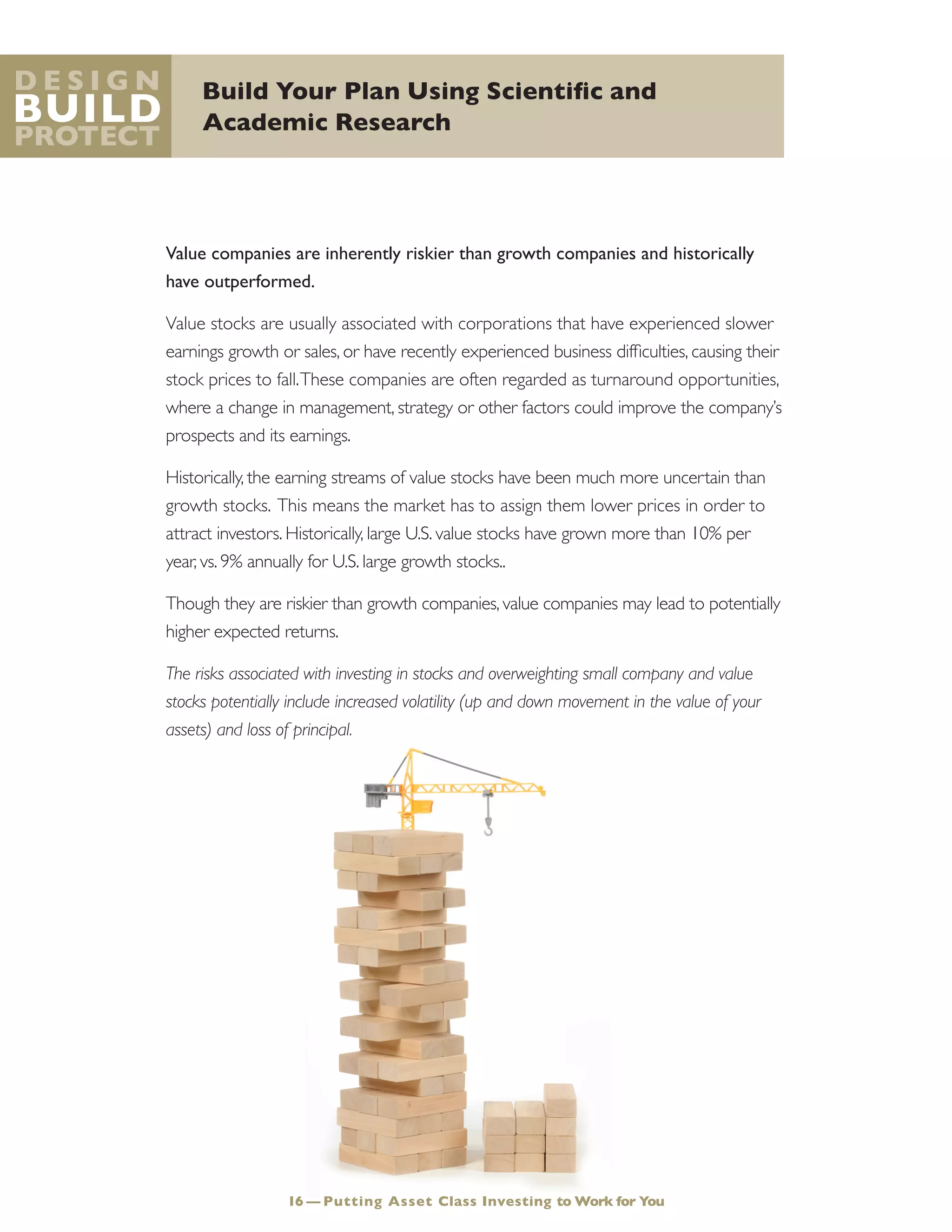 Build Your Plan Using Scientific and
Academic Research
D e s i g n
Build
Protect
Value companies are inherently riskier than growth companies and historically
have outperformed.
Value stocks are usually associated with corporations that have experienced slower
earnings growth or sales, or have recently experienced business difficulties, causing their
stock prices to fall.These companies are often regarded as turnaround opportunities,
where a change in management, strategy or other factors could improve the company’s
prospects and its earnings.
Historically, the earning streams of value stocks have been much more uncertain than
growth stocks. This means the market has to assign them lower prices in order to
attract investors. Historically, large U.S. value stocks have grown more than 10% per
year, vs. 9% annually for U.S. large growth stocks..
Though they are riskier than growth companies, value companies may lead to potentially
higher expected returns.
The risks associated with investing in stocks and overweighting small company and value
stocks potentially include increased volatility (up and down movement in the value of your
assets) and loss of principal.
16 — Putting Asset Class Investing to Work for You
 