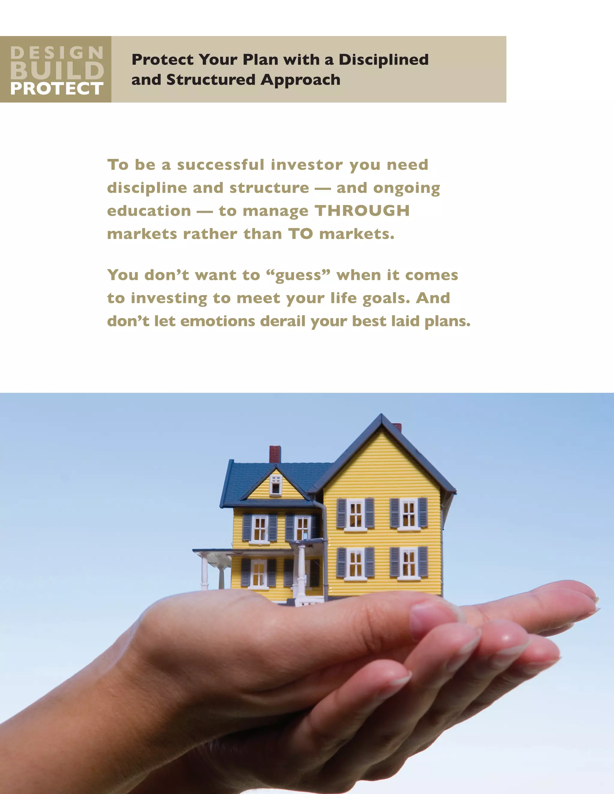 Protect Your Plan with a Disciplined
and Structured Approach
D e s i g n
Build
Protect
To be a successful investor you need
discipline and structure — and ongoing
education — to manage through
markets rather than to markets.
You don’t want to “guess” when it comes
to investing to meet your life goals. And
don’t let emotions derail your best laid plans.
 
