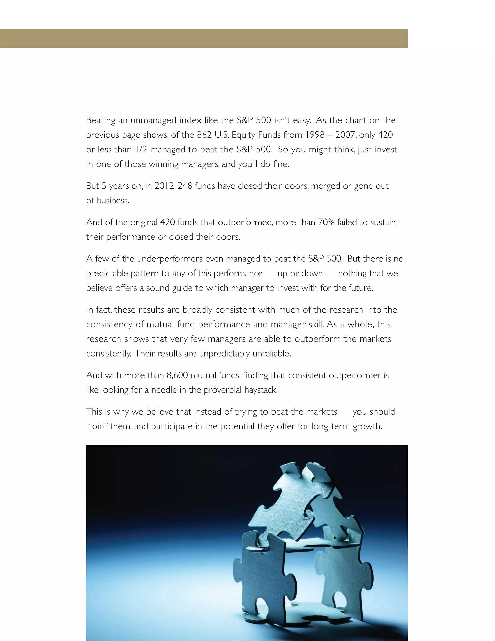 Beating an unmanaged index like the S&P 500 isn’t easy. As the chart on the
previous page shows, of the 862 U.S. Equity Funds from 1998 – 2007, only 420
or less than 1/2 managed to beat the S&P 500. So you might think, just invest
in one of those winning managers, and you’ll do fine.
But 5 years on, in 2012, 248 funds have closed their doors, merged or gone out
of business.
And of the original 420 funds that outperformed, more than 70% failed to sustain
their performance or closed their doors.
A few of the underperformers even managed to beat the S&P 500. But there is no
predictable pattern to any of this performance — up or down — nothing that we
believe offers a sound guide to which manager to invest with for the future.
In fact, these results are broadly consistent with much of the research into the
consistency of mutual fund performance and manager skill. As a whole, this
research shows that very few managers are able to outperform the markets
consistently. Their results are unpredictably unreliable.
And with more than 8,600 mutual funds, finding that consistent outperformer is
like looking for a needle in the proverbial haystack.
This is why we believe that instead of trying to beat the markets — you should
“join” them, and participate in the potential they offer for long-term growth.
Putting Asset Class Investing to Work for You — 23
 