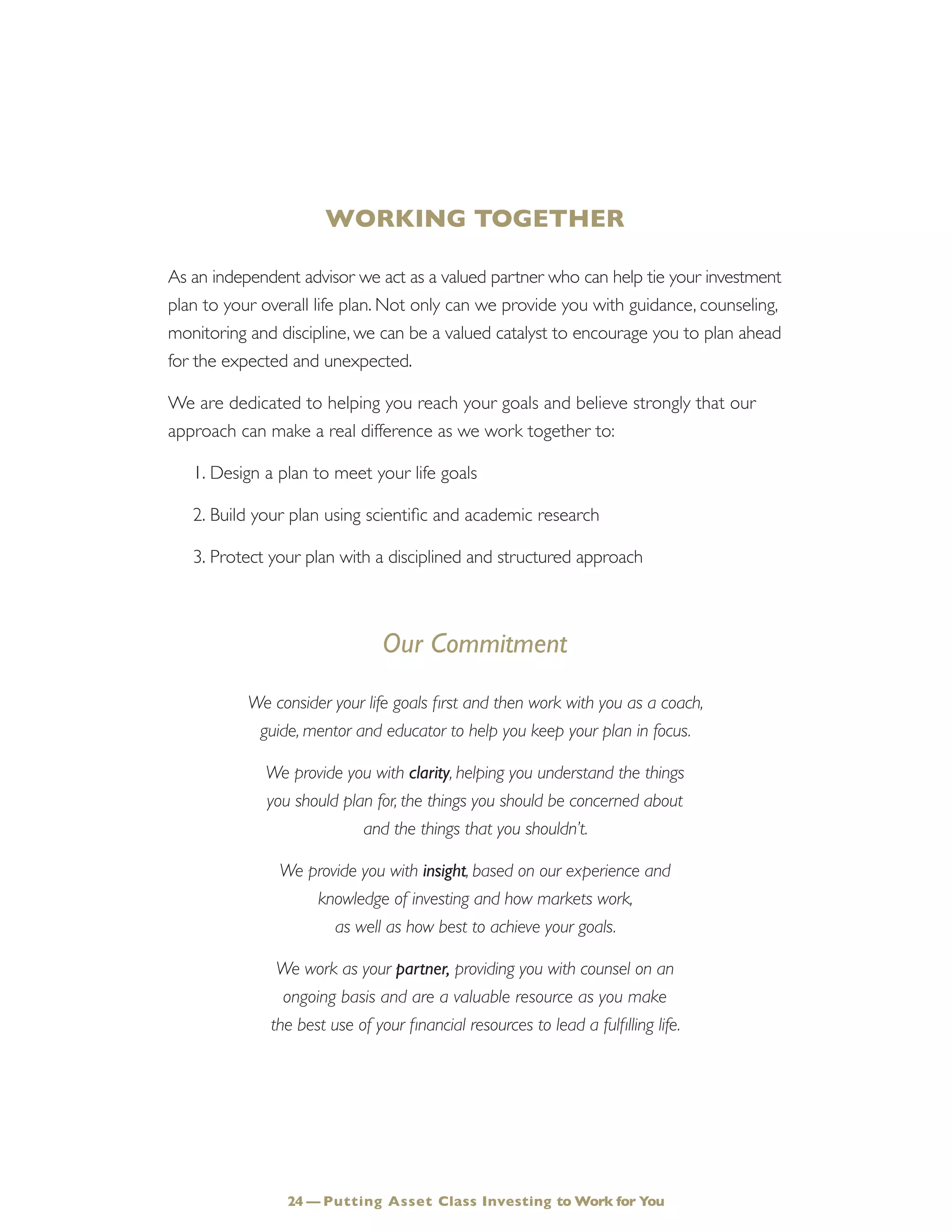 WORKING TOGETHER
As an independent advisor we act as a valued partner who can help tie your investment
plan to your overall life plan. Not only can we provide you with guidance, counseling,
monitoring and discipline, we can be a valued catalyst to encourage you to plan ahead
for the expected and unexpected.
We are dedicated to helping you reach your goals and believe strongly that our
approach can make a real difference as we work together to:
1.	Design a plan to meet your life goals
2.	Build your plan using scientific and academic research
3.	Protect your plan with a disciplined and structured approach
Our Commitment
We consider your life goals first and then work with you as a coach,
guide, mentor and educator to help you keep your plan in focus.
We provide you with clarity, helping you understand the things
you should plan for, the things you should be concerned about
and the things that you shouldn’t.
We provide you with insight, based on our experience and
knowledge of investing and how markets work,
as well as how best to achieve your goals.
We work as your partner, providing you with counsel on an
ongoing basis and are a valuable resource as you make
the best use of your financial resources to lead a fulfilling life.
24 — Putting Asset Class Investing to Work for You
 