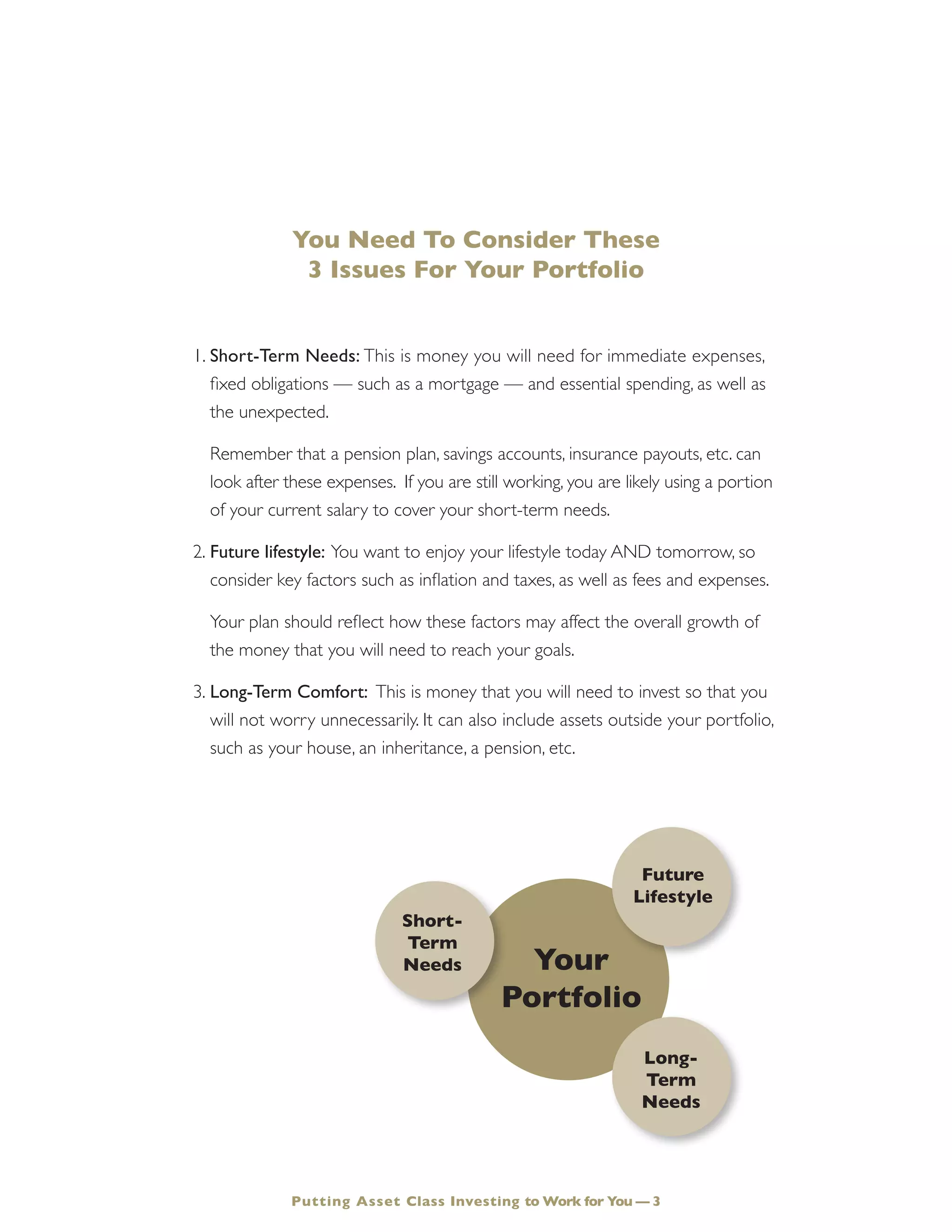 You Need To Consider These
3 Issues For Your Portfolio
1.	Short-Term Needs: This is money you will need for immediate expenses,
fixed obligations — such as a mortgage — and essential spending, as well as
the unexpected.
	 Remember that a pension plan, savings accounts, insurance payouts, etc. can
look after these expenses. If you are still working, you are likely using a portion
of your current salary to cover your short-term needs.
2.	Future lifestyle: You want to enjoy your lifestyle today AND tomorrow, so
consider key factors such as inflation and taxes, as well as fees and expenses.
	 Your plan should reflect how these factors may affect the overall growth of
the money that you will need to reach your goals.
3.	Long-Term Comfort: This is money that you will need to invest so that you
will not worry unnecessarily. It can also include assets outside your portfolio,
such as your house, an inheritance, a pension, etc.
Your
Portfolio
Short-
Term
Needs
Long-
Term
Needs
Future
Lifestyle
Putting Asset Class Investing to Work for You — 3
 