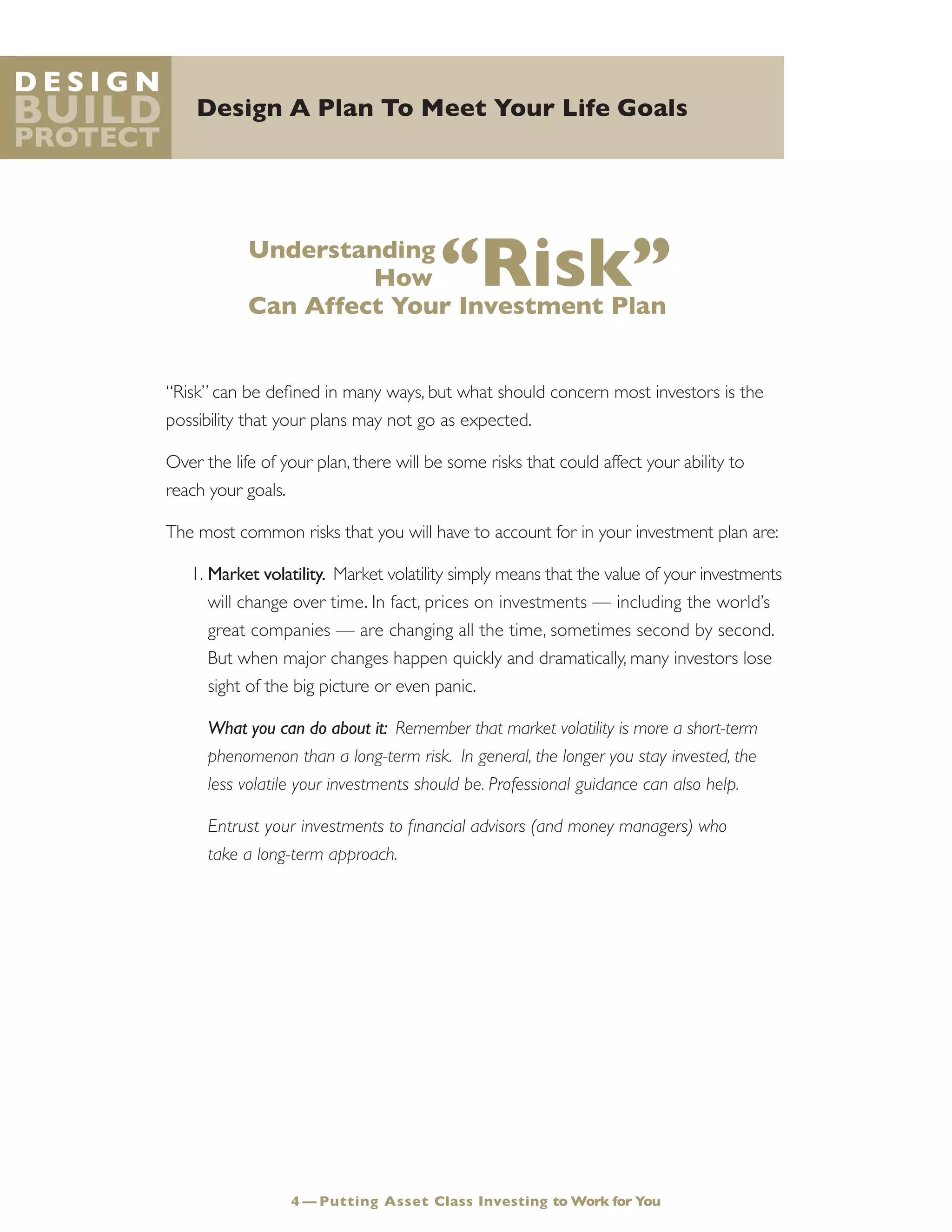 Design A Plan To Meet Your Life Goals
D e s i g n
Build
Protect
Understanding
How “Risk”Can Affect Your Investment Plan
“Risk” can be defined in many ways, but what should concern most investors is the
possibility that your plans may not go as expected.
Over the life of your plan, there will be some risks that could affect your ability to
reach your goals.
The most common risks that you will have to account for in your investment plan are:
1.	Market volatility. Market volatility simply means that the value of your investments
will change over time. In fact, prices on investments — including the world’s
great companies — are changing all the time, sometimes second by second.
But when major changes happen quickly and dramatically, many investors lose
sight of the big picture or even panic.
	 What you can do about it: Remember that market volatility is more a short-term
phenomenon than a long-term risk. In general, the longer you stay invested, the
less volatile your investments should be. Professional guidance can also help.
	 Entrust your investments to financial advisors (and money managers) who
take a long-term approach.
4 — Putting Asset Class Investing to Work for You
 