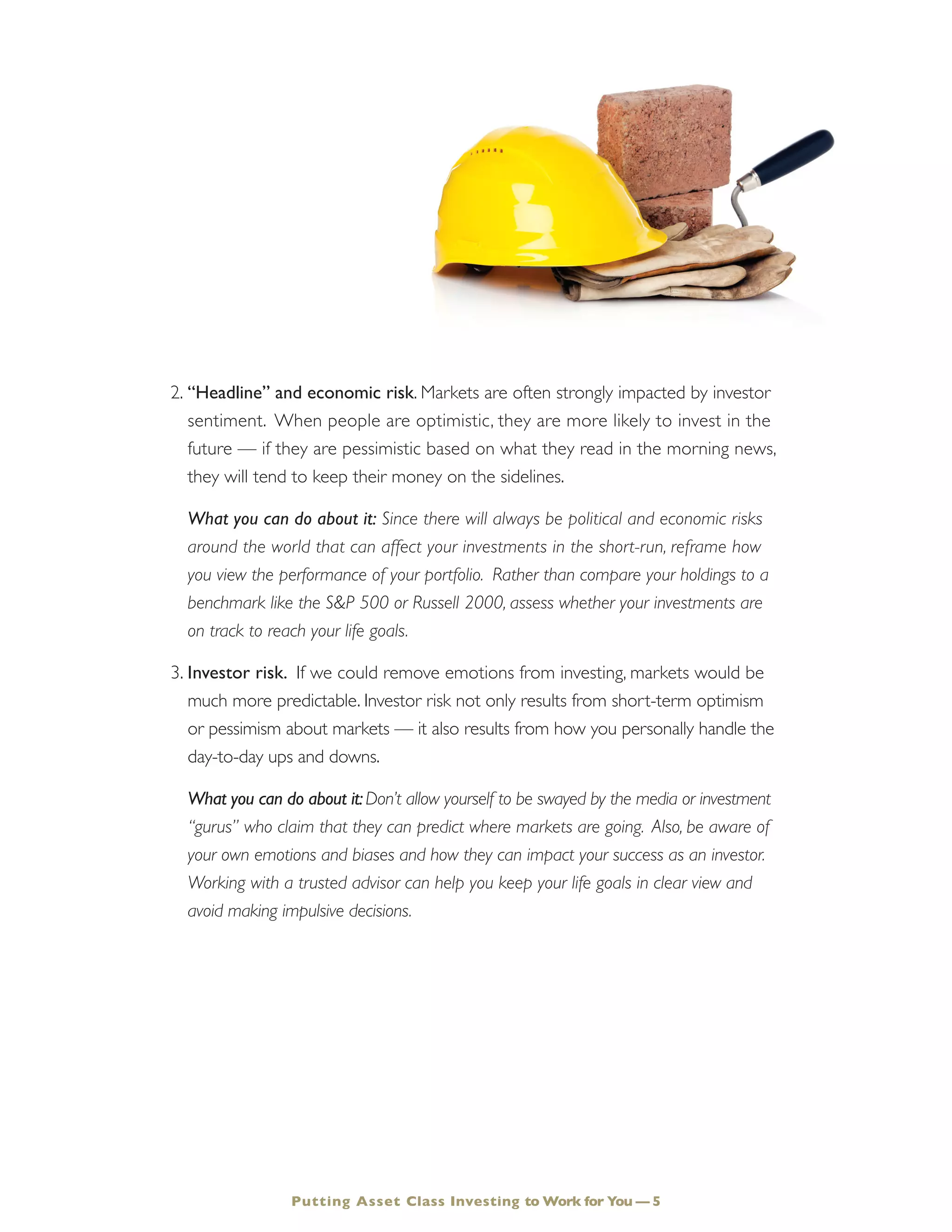 Putting Asset Class Investing to Work for You — 5
2.	“Headline” and economic risk. Markets are often strongly impacted by investor
sentiment. When people are optimistic, they are more likely to invest in the
future — if they are pessimistic based on what they read in the morning news,
they will tend to keep their money on the sidelines.
	 What you can do about it: Since there will always be political and economic risks
around the world that can affect your investments in the short-run, reframe how
you view the performance of your portfolio. Rather than compare your holdings to a
benchmark like the S&P 500 or Russell 2000, assess whether your investments are
on track to reach your life goals.
3.	Investor risk. If we could remove emotions from investing, markets would be
much more predictable. Investor risk not only results from short-term optimism
or pessimism about markets — it also results from how you personally handle the
day-to-day ups and downs.
	 What you can do about it:Don’t allow yourself to be swayed by the media or investment
“gurus” who claim that they can predict where markets are going. Also, be aware of
your own emotions and biases and how they can impact your success as an investor.
Working with a trusted advisor can help you keep your life goals in clear view and
avoid making impulsive decisions.
 