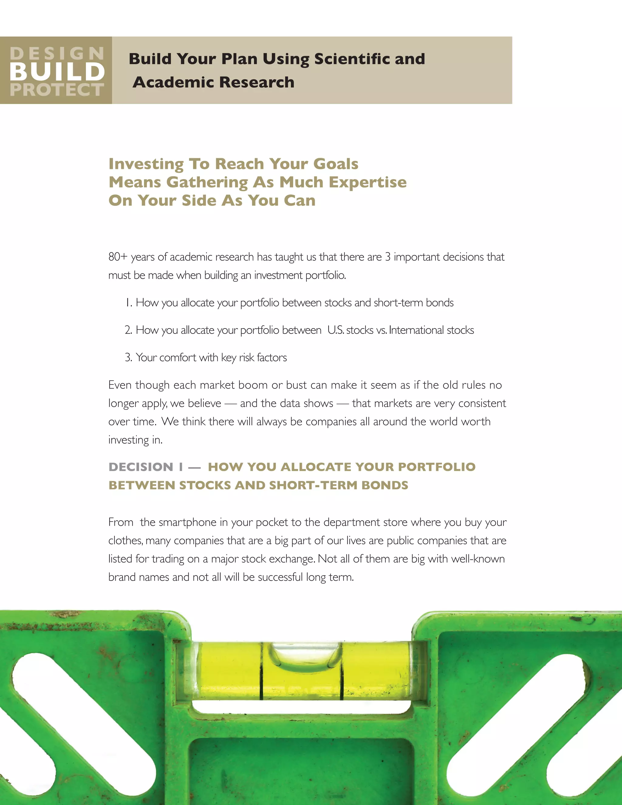 Build Your Plan Using Scientific and
Academic Research
D e s i g n
Build
Protect
Investing To Reach Your Goals
Means Gathering As Much Expertise
On Your Side As You Can
80+ years of academic research has taught us that there are 3 important decisions that
must be made when building an investment portfolio.
1.	How you allocate your portfolio between stocks and short-term bonds
2.	How you allocate your portfolio between U.S.stocks vs.International stocks
3.	Your comfort with key risk factors
Even though each market boom or bust can make it seem as if the old rules no
longer apply, we believe — and the data shows — that markets are very consistent
over time. We think there will always be companies all around the world worth
investing in.
DECISION 1 — HOW YOU ALLOCATE YOUR PORTFOLIO
BETWEEN STOCKS AND SHORT-TERM BONDS
From the smartphone in your pocket to the department store where you buy your
clothes, many companies that are a big part of our lives are public companies that are
listed for trading on a major stock exchange. Not all of them are big with well-known
brand names and not all will be successful long term.
 