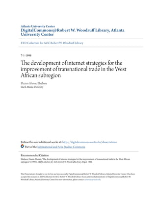 Atlanta University Center
DigitalCommons@Robert W. Woodruff Library, Atlanta
University Center
ETD Collection for AUC Robert W. Woodruff Library
7-1-1998
The development of internet strategies for the
improvement of transnational trade in the West
African subregion
Daaim Ahmad Shabazz
Clark Atlanta University
Follow this and additional works at: http://digitalcommons.auctr.edu/dissertations
Part of the International and Area Studies Commons
This Dissertation is brought to you for free and open access by DigitalCommons@Robert W. Woodruff Library, Atlanta University Center. It has been
accepted for inclusion in ETD Collection for AUC Robert W. Woodruff Library by an authorized administrator of DigitalCommons@Robert W.
Woodruff Library, Atlanta University Center. For more information, please contact cwiseman@auctr.edu.
Recommended Citation
Shabazz, Daaim Ahmad, "The development of internet strategies for the improvement of transnational trade in the West African
subregion" (1998). ETD Collection for AUC Robert W. Woodruff Library. Paper 1935.
 