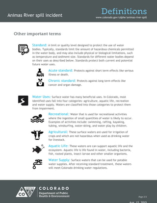 Animas River spill incident
Definitions
www.colorado.gov/cdphe/animas-river-spill
Other important terms
Standard: A limit or quality level designed to protect the use of water
bodies. Typically, standards limit the amount of hazardous chemicals permitted
in the water body, and may also include physical or biological limitations, such
as temperature and sediment size. Standards for different water bodies depend
on their uses as described below. Standards protect both current and potential
future water uses.
Acute standard: Protects against short term effects like serious
illness or death.
Chronic standard: Protects against long term effects like
cancer and organ damage.
Water Uses: Surface water has many beneficial uses. In Colorado, most
identified uses fall into four categories: agriculture, aquatic life, recreation
and water supply. Waters are classified into those categories to protect them
from impairment.
Recreational: Water that is used for recreational activities
where the ingestion of small quantities of water is likely to occur.
Examples of activities include: swimming, rafting, kayaking,
tubing, windsurfing, water-skiing, and water play by children.
Agricultural: These surface waters are used for irrigation of
crops and which are not hazardous when used as drinking water
for livestock.
Aquatic Life: These waters are can support aquatic life and the
ecosystem. Aquatic life is life found in water, including bacteria,
fish, rooted plants, insect larvae and other smaller organisms.
Water Supply: Surface waters that can be used for potable
water supplies. After receiving standard treatment, these waters
will meet Colorado drinking water regulations.
Page 2/2
 