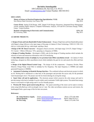 Ravindra Jonnalagadda
180 Coffeeberry Dr, San Jose, CA, 95123
Email: ravindra@nmsu.edu Contact Number: 480-544 6912
EDUCATION:
Master of Science in Electrical Engineering (Specialization: VLSI) GPA: 3.8
New Mexico State University, Las Cruces, NM May 2016
Course Work: Analog VLSI Design, ASIC, Digital VLSI Design, Electronics, Integrated Power Management
circuits, Random Signal Analysis, Computer Performance Analysis, A/D and D/A converters Design, VHDL,
Linear Control Systems.
Bachelor of Engineering in Electronics and Communications GPA: 3.8
KL University, India May 2013
ACADEMIC PROJECTS:
 Design of Gain and Gain-Bandwidth Product Enhancement - Design of high Gain and Gain Bandwidth product
with flipped voltage follower at the input stages of Op-amps in Cadence 0.18um Technology, VDD=0.9, VSS=-0.9,
(W/L)n =(10/0.4)uM (W/L)p =(40/0.4)uM and Ibias=30uA.
 Design of DC-DC Boost Converter – Designed a Boost converter, with Input range 2.8-4.2V, Output Voltage =
5V, Current = 100mA, Efficiency= 92%, operating at a frequency of 5MHz.
 Design of Vending Machine – Developed a VHDL code for the design of Vending machine which includes the
selection of items and transaction information with LCD interfacing.
 Fully Differential version of multiply by two precision Gain Offset cancellation circuit – In Cadence 0.18um
technology, designed an offset cancellation circuit which multiplies the gain by two and cancels the offset and Gain
errors.
 Design of the Digital Phased Locked Loop – The design of all the components – Frequency Divider, Phase
Detector, Charge Pump, Loop Filter to multiply by five frequency. The input frequency is 180MHz and output
generated Frequency is 900MHz.
 Automated Technology in Domicile Hostage Interface - The combined software and electronic project in which
an AC Waiting hall is interfaced to a data base of the passengers and provides the access only for the permitted
reserved passengers into it. The project uses the Go-Green ideology by saving the energy.
 Smart Solar cell and its applications - The electronic project which conserves the solar energy and used to
provide energy in the lack of sunlight. It can be widely used in automatic Traffic light systems. The natural heat energy
source is converted in to light energy and it’s an Eco-friendly project.
 Wireless DC Motor speed control using IR rays - The speed controlling of the motor can be made in wireless
terms using Infra-Red rays with wavelength 1um to 1 mm. The video surveillance systems can use such motors, the
handicapped finds a great usage of this for their movement.
References:
Dr. Jaime Ramirez-Angulo, Email: jairamir@nmsu.edu Phone: (575) 646 4406
Hassan Hanjani, Email: hassan.hanjani@broadcom.com Phone: (408) 922 8117
Dr. Wei Tang, Email: wtang@nmsu.edu Phone: (575) 646 5768
 