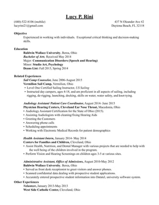 Lucy P. Rini
(440)-522-8106 (mobile) 437 N Oleander Ave #2
lucyrini21@gmail.com Daytona Beach, FL 32118
!
Objective
Experienced in working with individuals. Exceptional critical thinking and decision-making
skills.
!
Education
Baldwin Wallace University, Berea, Ohio
Bachelor of Arts, Received May 2014
Major: Communication Disorders (Speech and Hearing)
Minor: Studio Art, Psychology
Deans List: Fall 2013, Spring 2014
!
Related Experiences
Sail Camp Counselor, June 2006-August 2015
Vermilion Sail Camp, Vermilion, Ohio
• Level One Certified Sailing Instructor, US Sailing
• Instructed day campers, ages 4-18, and am proficient in all aspects of sailing, including
rigging, de-rigging, launching, docking, skills on water, water safety, and knot-tying.
!
Audiology Assistant/ Patient Care Coordinator, August 2014- June 2015
Physician Hearing Centers, Cleveland Ear Nose Throat, Macedonia, Ohio
• Audiology Assistant Certification for the State of Ohio (2015).
• Assisting Audiologists with cleaning/fixing Hearing Aids
• Greeting the Customers
• Answering phone calls
• Scheduling appointments
• Working with Electronic Medical Records for patient demographics
!
Health Assistant Intern, January 2014- May 2014
Centers for Families and Children, Cleveland, Ohio
• Assist Health, Nutrition, and Dental Manager with various projects that are needed to help with
the well being of the children involved in the program.
• Perform Vision and Hearing Screenings on children ages 3-5 at various sites.
Administrative Assistant, Office of Admissions, August 2010-May 2012
Baldwin Wallace University, Berea, Ohio
• Served as front desk receptionist to greet visitors and answer phones.
• Scanned confidential data dealing with prospective student applications.
• Accurately entered prospective student information into Datatel, university software system.
Other Experiences
Volunteer, January 2013-May 2013
West Side Catholic Center, Cleveland, Ohio
 