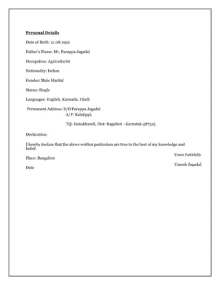 Personal Details
Date of Birth: 21.08.1992
Father’s Name: Mr. Parappa Jagadal
Occupation: Agriculturist
Nationality: Indian
Gender: Male Marital
Status: Single
Languages: English, Kannada, Hindi
Permanent Address: S/O Parappa Jagadal
A/P: Kalatippi,
TQ: Jamakhandi, Dist: Bagalkot –Karnatak-587315
Declaration:
I hereby declare that the above written particulars are true to the best of my knowledge and
belief.
Place: Bangalore
Date
Yours Faithfully
Umesh Jagadal
 