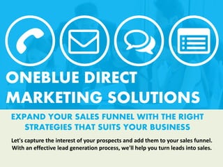 EXPAND YOUR SALES FUNNEL WITH THE RIGHT
STRATEGIES THAT SUITS YOUR BUSINESS
ONEBLUE DIRECT
MARKETING SOLUTIONS
Let's capture the interest of your prospects and add them to your sales funnel.
With an effective lead generation process, we'll help you turn leads into sales.
 