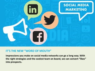 IT’S THE NEW “WORD OF MOUTH”
Impressions you make on social media networks can go a long way. With
the right strategies and the coolest team on board, we can convert “likes”
into prospects.
SOCIAL MEDIA
MARKETING
 
