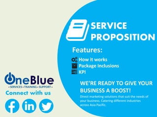 Connect with us
SERVICE
PROPOSITION
WE’RE READY TO GIVE YOUR
BUSINESS A BOOST!
Features:
How it works
Package Inclusions
KPI
Direct marketing solutions that suit the needs of
your business. Catering different industries
across Asia Pacific.
 