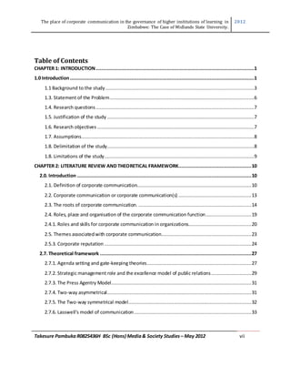 The place of corporate communication in the governance of higher institutions of learning in
Zimbabwe: The Case of Midlands State University.
2012
Takesure Pambuka R0825436H BSc (Hons) Media& Society Studies – May 2012 vii
Table of Contents
CHAPTER 1: INTRODUCTION...............................................................................................................1
1.0 Introduction.................................................................................................................................1
1.1 Background to the study ........................................................................................................3
1.3. Statement of the Problem.....................................................................................................6
1.4. Research questions...............................................................................................................7
1.5. Justification of the study .......................................................................................................7
1.6. Research objectives ..............................................................................................................7
1.7. Assumptions.........................................................................................................................8
1.8. Delimitation of the study.......................................................................................................8
1.8. Limitations of the study.........................................................................................................9
CHAPTER 2: LITERATURE REVIEW AND THEORETICAL FRAMEWORK...................................................10
2.0. Introduction ..........................................................................................................................10
2.1. Definition of corporate communication................................................................................10
2.2. Corporate communication or corporate communication(s) ...................................................13
2.3. The roots of corporate communication. ...............................................................................14
2.4. Roles, place and organisation of the corporate communication function................................19
2.4.1. Roles and skills for corporate communication in organizations............................................20
2.5. Themes associatedwith corporate communication...............................................................23
2.5.3. Corporate reputation .......................................................................................................24
2.7. Theoretical framework ..........................................................................................................27
2.7.1. Agenda setting and gate-keeping theories.........................................................................27
2.7.2. Strategic management role and the excellence model of public relations............................29
2.7.3. The Press Agentry Model..................................................................................................31
2.7.4. Two-way asymmetrical.....................................................................................................31
2.7.5. The Two-way symmetrical model......................................................................................32
2.7.6. Lasswell’s model of communication..................................................................................33
 