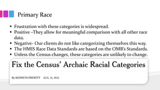 Primary Race
 Frustration with these categories is widespread.
 Positive –They allow for meaningful comparison with all other race
data.
 Negative- Our clients do not like categorizing themselves this way.
 The HMIS Race Data Standards are based on the OMB’s Standards.
 Unless the Census changes, these categories are unlikely to change.
 