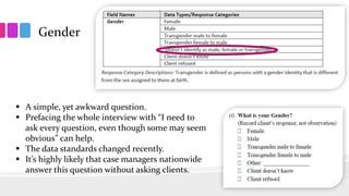 Gender
 A simple, yet awkward question.
 Prefacing the whole interview with “I need to
ask every question, even though some may seem
obvious” can help.
 The data standards changed recently.
 It’s highly likely that case managers nationwide
answer this question without asking clients.
 