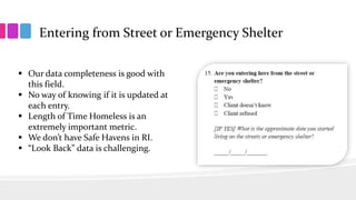 Entering from Street or Emergency Shelter
 Our data completeness is good with
this field.
 No way of knowing if it is updated at
each entry.
 Length of Time Homeless is an
extremely important metric.
 We don’t have Safe Havens in RI.
 “Look Back” data is challenging.
 