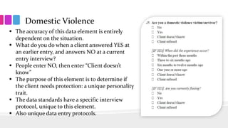 Domestic Violence
 The accuracy of this data element is entirely
dependent on the situation.
 What do you do when a client answered YES at
an earlier entry, and answers NO at a current
entry interview?
 People enter NO, then enter “Client doesn’t
know”
 The purpose of this element is to determine if
the client needs protection: a unique personality
trait.
 The data standards have a specific interview
protocol, unique to this element.
 Also unique data entry protocols.
 