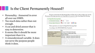 Is the Client Permanently Housed?
• Personality: Answered in error
all over our HMIS.
• Too much data rather than not
enough.
• A cut and dried answer that is
easy to determine.
• It seems like it should be more
important than it is.
• A misunderstood variable. It does
not serve the purpose people
think it does.
 