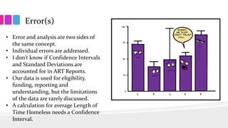 Error(s)
• Error and analysis are two sides of
the same concept.
• Individual errors are addressed.
• I don’t know if Confidence Intervals
and Standard Deviations are
accounted for in ART Reports.
• Our data is used for eligibility,
funding, reporting and
understanding, but the limitations
of the data are rarely discussed.
• A calculation for average Length of
Time Homeless needs a Confidence
Interval.
 
