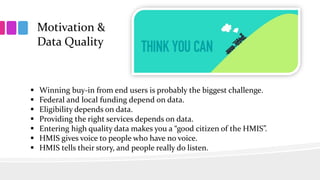 Motivation &
Data Quality
 Winning buy-in from end users is probably the biggest challenge.
 Federal and local funding depend on data.
 Eligibility depends on data.
 Providing the right services depends on data.
 Entering high quality data makes you a “good citizen of the HMIS”.
 HMIS gives voice to people who have no voice.
 HMIS tells their story, and people really do listen.
 