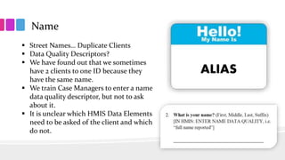 Name
 Street Names… Duplicate Clients
 Data Quality Descriptors?
 We have found out that we sometimes
have 2 clients to one ID because they
have the same name.
 We train Case Managers to enter a name
data quality descriptor, but not to ask
about it.
 It is unclear which HMIS Data Elements
need to be asked of the client and which
do not.
ALIAS
 