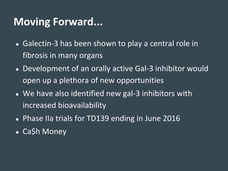 ● Galectin-3 has been shown to play a central role in
fibrosis in many organs
● Development of an orally active Gal-3 inhibitor would
open up a plethora of new opportunities
● We have also identified new gal-3 inhibitors with
increased bioavailability
● Phase IIa trials for TD139 ending in June 2016
● Ca$h Money
Moving Forward...
 