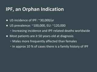 ● US incidence of IPF: ~30,000/yr
● US prevalence: ~100,000, EU: ~120,000
◦ Increasing incidence and IPF-related deaths worldwide
● Most patients are ≥ 50 years-old at diagnosis
◦ Males more frequently affected than females
◦ In approx 10 % of cases there is a family history of IPF
IPF, an Orphan Indication
 