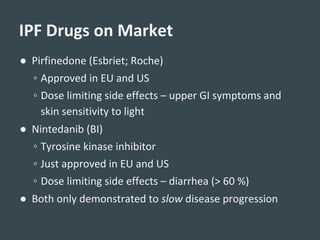 ● Pirfinedone (Esbriet; Roche)
◦ Approved in EU and US
◦ Dose limiting side effects – upper GI symptoms and
skin sensitivity to light
● Nintedanib (BI)
◦ Tyrosine kinase inhibitor
◦ Just approved in EU and US
◦ Dose limiting side effects – diarrhea (> 60 %)
● Both only demonstrated to slow disease progression
IPF Drugs on Market
 