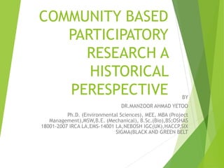 COMMUNITY BASED
PARTICIPATORY
RESEARCH A
HISTORICAL
PERESPECTIVE BY
DR.MANZOOR AHMAD YETOO
Ph.D. (Environmental Sciences), MEE, MBA (Project
Management),MSW,B.E. (Mechanical), B.Sc.(Bio),BS;OSHAS
18001-2007 IRCA LA,EMS-14001 LA,NEBOSH IGC(UK),HACCP,SIX
SIGMA(BLACK AND GREEN BELT
 