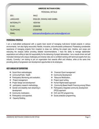 AMBROSE MUTHIANI CURRICULUM VITAE Page 1
PERSONAL PROFILE
I am a multi-skilled professional with a superb track record of managing multi-donor funded projects in various
environments. I am also highly resourceful, flexible, innovative, and enthusiastic professional, Possessing considerable
experience of managing projects from inception to close out, defining the project plan, timeline, and scope and
executing the analysis before providing detailed recommendations. I have the ability to manage stakeholder
expectations and willing to take full responsibility for the delivering of project deliverables. I am a results driven and self
motivated individual who enjoys challenging and diverse roles and is confident working with technical experts from any
industry. Currently I am looking to join an organization that rewards effort and initiative, while at the same time
providing plenty of progression and development opportunities to its employees.
KEY AREAS OF EXPERTISE
 Social Work methodologies
 community/Public Health
 Participatory Monitoring and evaluation,
 Project management,
 Project design and development
 participatory research methodology,
 Gender and disability main streaming in
development
 Community mobilization ,
 Participatory rural appraisal,
 Capacity Building ,
 Financial /Grant management
 Community Development
 Resource Mobilization,
 Project report writing,
 Human Rights based approach
 ,Community Based Health Financing among Others
 Participatory integrated community development
(PICD) approach
 OVC and HIV programming
 Social protection programming
AMBROSE MUTHIANI KOMU
PERSONAL DETAILS
SEX: MALE
LANGUAGE: ENGLISH, SWAHILI AND KAMBA
NATIONALITY: KENYAN
ID NO: 25264936
TELEPHOHE: 0725507686
EMAIL: ambrosemuthiani@yahoo.com/ amkomu@gmail.com
 