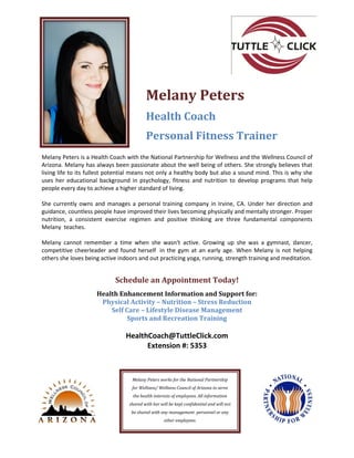 Melany Peters is a Health Coach with the National Partnership for Wellness and the Wellness Council of
Arizona. Melany has always been passionate about the well being of others. She strongly believes that
living life to its fullest potential means not only a healthy body but also a sound mind. This is why she
uses her educational background in psychology, fitness and nutrition to develop programs that help
people every day to achieve a higher standard of living.
She currently owns and manages a personal training company in Irvine, CA. Under her direction and
guidance, countless people have improved their lives becoming physically and mentally stronger. Proper
nutrition, a consistent exercise regimen and positive thinking are three fundamental components
Melany teaches.
Melany cannot remember a time when she wasn't active. Growing up she was a gymnast, dancer,
competitive cheerleader and found herself in the gym at an early age. When Melany is not helping
others she loves being active indoors and out practicing yoga, running, strength training and meditation.
Schedule an Appointment Today!
Health Enhancement Information and Support for:
Physical Activity – Nutrition – Stress Reduction
Self Care – Lifestyle Disease Management
Sports and Recreation Training
HealthCoach@TuttleClick.com
Extension #: 5353
Melany Peters works for the National Partnership
for Wellness/ Wellness Council of Arizona to serve
the health interests of employees. All information
shared with her will be kept confidential and will not
be shared with any management personnel or any
other employees.
Melany Peters
Health Coach
Personal Fitness Trainer
 