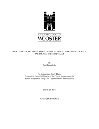 “BUT I’D NEVER SAY THE N-WORD!”: WHITE STUDENTS’ PERCEPTIONS OF RACE,
RACISM, AND WHITE PRIVILEGE
By
Ann Harper Luke
An Independent Study Thesis
Presented in Partial Fulfillment of the Course Requirements for
Senior Independent Study: The Department of Communication
March 23, 2015
Advisor: Dr. Beth Boser
 