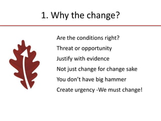 1. Why the change?
Are the conditions right?
Threat or opportunity
Justify with evidence
Not just change for change sake
You don’t have big hammer
Create urgency -We must change!
 