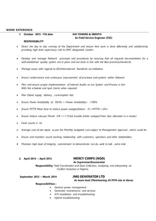 WORK EXPERIENCE
1. October 2015 -Till date IHS TOWERS & SRENTH
As Field Service Engineer (FSC)
RESPONSIBILITY
 Direct the day to day running of the Department and ensure that work is done effectively and satisfactorily,
providing high level supervisory role to ISMC designated clusters
 Develop and manage Network processes and procedures by ensuring that all required documentation for a
well-established quality system are in place and are done in line with the Best practices/standards
 Manage issues with regards to ISO/International Standards accreditation.
 Ensure conformance and continuous improvement of processes and systems within Network
 Plan and ensure proper implementation of Internal Audits on our System and Process in line
With the schedule and spot checks when required.
 Plan Diesel supply delivery , consumption test
 Ensure Power Availability at: 99.6% =<Power Availability= <100%
 Ensure MTTR Mean time to restore power outages/failure : 0>=MTTR=<2hrs
 Ensure Failure rate par Month F/R =<1 (Total trouble tickets outages/Total sites allocated in a cluster)
 Fault counts is nil
 Average cost of site repair as par the Monthly budgeted cost subject to Management approval , which could be
 Ensure and maintain sound working relationship with customers, operators and other stakeholders.
 Maintain high level of Integrity, commitment to demonstrate can do, walk to talk , extra mile
2. April 2014 – April 2015 MERCY CORPS (NGO)
As Supervisor/Enumerator
Responsibility: Field Coordination and Data Collection, analyzing and interpreting on
Conflict resolution in Nigeria.
September 2012 – March 2014 JMG GENERATOR LTD
As team lead (Maintaining 45 MTN site in Kano)
Responsibilities:-
 General power management
 Generator maintenance and services
 ATS installation and troubleshooting
 Hybrid troubleshooting
 