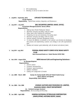  BTS troubleshooting
 Attending to call-out to restore site down
3. July2012 – September 2014 LAPLACE TECHNOLOGIES
AS Site Engineer
Responsibility: - Hybrid Power solutions, Integration, and Maintenance
4. July 2011 – July 2012 BGL SECURITIES LIMITED, KANO. (NYSC)
As Assistant Manager/Customer Service Officer
Responsibilities:
 Offering Stock Market Professional Advices
 Placement of buying and selling orders for clients
 Filling clients share certificate for verification
 Prospecting for new and maintaining the existing client
 Placement of buying and selling orders for clients
 Financial Advisory and Asset Management Service
 To ensure the effective co-ordination of all customer care functions by developing
best practice and implementing customer care strategy in line with organizational
goal.
 Develop and maintain good relationship with all internal and external clients
5. July 2011- July 2012 FEDERAL ROAD SAFETY CORPS NYSC ROAD SAFETY
CLUB
Kano Command Sector as: -Cadet Marshal (NYSC CDS)
6. Feb. 2010 – August 2014 MSK Internet Café and Engineering Solutions:-
As Manager/Engineer
Responsibilities:
 Internet solution
 Computer internetworking
 Computer repair/maintenance
 Software installation
 Cabling and configuration of modem
7. Jan. 2009 - March -2009 Society For Family Health (SFH) ACT Watch Outlet Survey
(Kano, Kaduna and Jigawa)
Responsibility: Data Collector
8. Jan. 2006 – Feb. 2008 UNIQUE LEATHER AND FINISHING CO. LIMITED,
SHARADA KANO. CRUST DEPARTMENT
As: - Sectional manager Assistant
Responsibilities:- Skin Accounting and Recording
9. Jan. 2005 – April 2005 NIGERIA NATIONAL PETROLEUM CORPORATION
(NNPC/PPMC) HOTORO DEPOT, KANO.
 