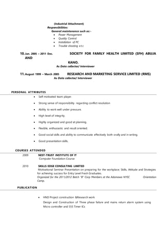 (Industrial Attachment)
Responsibilities:
General maintenance such as:-
 Power Management
 Quality Control
 Installation of PC
 Trouble shooting e.t.c
10.Jan. 2005 – 2011 Dec. SOCIETY FOR FAMILY HEALTH LIMITED (SFH) ABUJA
AND
KANO.
As Data collector/ Interviewer
11.August 1999 – March 2005 RESEARCH AND MARKETING SERVICE LIMITED (RMS)
As Data collector/ Interviewer
PERSONAL ATTRIBUTES
 Self motivated team player.
 Strong sense of responsibility regarding conflict resolution
 Ability to work well under pressure.
 High level of integrity.
 Highly organized and good at planning.
 Flexible, enthusiastic and result oriented.
 Good social skills and ability to communicate effectively both orally and in writing.
 Good presentation skills.
COURSES ATTENDED
2009 NEST-TRUST INSTITUTE OF IT
Computer Foundation Course
2010 SKILLS EDGE CONSULTING LIMITED
Motivational Seminar Presentation on preparing for the workplace; Skills, Attitude and Strategies
for achieving success for Entry Level Fresh Graduates.
Organized for the 2011/2012 Batch “B” Corp Members at the Adamawa NYSC Orientation
Camp.
PUBLICATION
A
 HND Project construction &Research work
Design and Construction of Three phase failure and mains return alarm system using
Micro controller and 555 Timer ICs
 