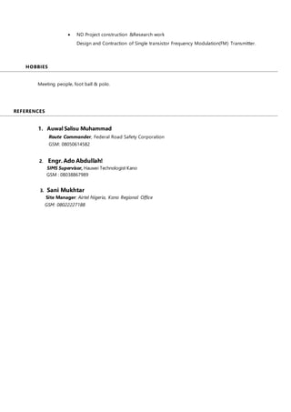  ND Project construction &Research work
Design and Contraction of Single transistor Frequency Modulation(FM) Transmitter.
HOBBIES
A
Meeting people, foot ball & polo.
REFERENCES
A
1. Auwal Salisu Muhammad
Route Commander, Federal Road Safety Corporation
GSM: 08050614582
2. Engr. Ado Abdullah!
SIMS Supervisor, Hauwei Technologist Kano
GSM : 08038867989
3. Sani Mukhtar
Site Manager: Airtel Nigeria, Kano Regional Office
GSM: 08022227188
 