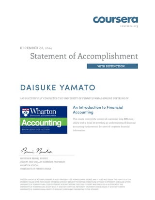 coursera.org 
Statement of Accomplishment 
WITH DISTINCTION 
DECEMBER 08, 2014 
DAISUKE YAMATO 
HAS SUCCESSFULLY COMPLETED THE UNIVERSITY OF PENNSYLVANIA'S ONLINE OFFERING OF 
An Introduction to Financial 
Accounting 
This course covered the content of a semester-long MBA core 
course with a focus on providing an understanding of financial 
accounting fundamentals for users of corporate financial 
information. 
PROFESSOR BRIAN J. BUSHEE 
GILBERT AND SHELLEY HARRISON PROFESSOR 
WHARTON SCHOOL 
UNIVERSITY OF PENNSYLVANIA 
THIS STATEMENT OF ACCOMPLISHMENT IS NOT A UNIVERSITY OF PENNSYLVANIA DEGREE; AND IT DOES NOT VERIFY THE IDENTITY OF THE 
STUDENT; PLEASE NOTE: THIS ONLINE OFFERING DOES NOT REFLECT THE ENTIRE CURRICULUM OFFERED TO STUDENTS ENROLLED AT THE 
UNIVERSITY OF PENNSYLVANIA. THIS STATEMENT DOES NOT AFFIRM THAT THIS STUDENT WAS ENROLLED AS A STUDENT AT THE 
UNIVERSITY OF PENNSYLVANIA IN ANY WAY. IT DOES NOT CONFER A UNIVERSITY OF PENNSYLVANIA GRADE; IT DOES NOT CONFER 
UNIVERSITY OF PENNSYLVANIA CREDIT; IT DOES NOT CONFER ANY CREDENTIAL TO THE STUDENT. 
