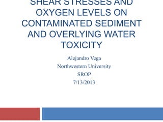 SHEAR STRESSES AND
OXYGEN LEVELS ON
CONTAMINATED SEDIMENT
AND OVERLYING WATER
TOXICITY
Alejandro Vega
Northwestern University
SROP
7/13/2013
 